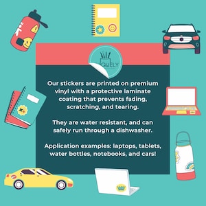 May include: A colorful illustration of stickers with the text "Our stickers are printed on premium vinyl with a protective laminate coating that prevents fading, scratching, and tearing. They are water resistant, and can safely run through a dishwasher. Application examples: laptops, tablets, water bottles, notebooks, and cars!"  The illustration shows stickers on a laptop, water bottle, notebook, and car.