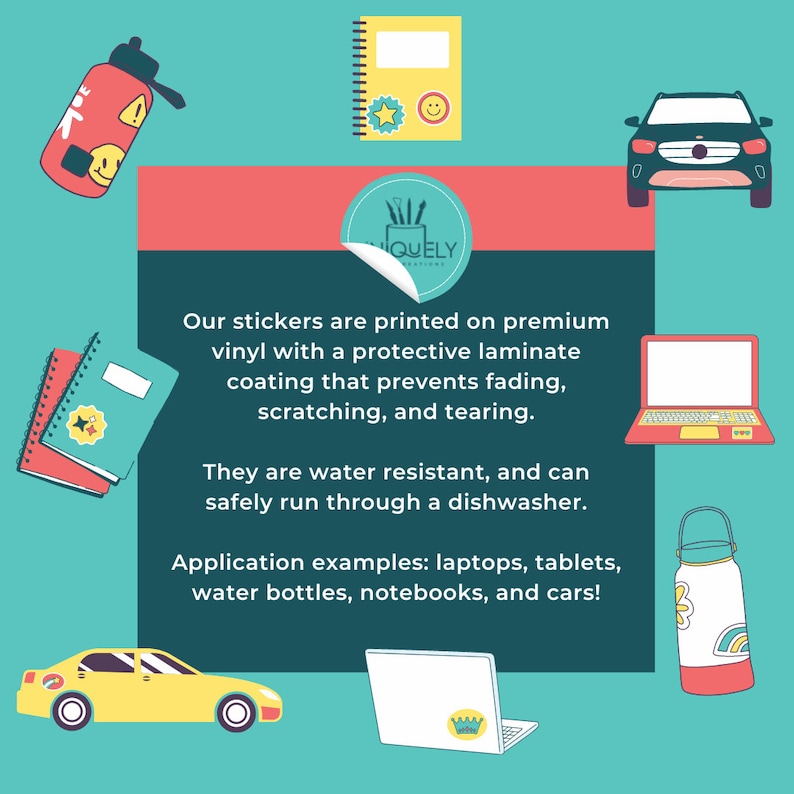 May include: A colorful illustration of stickers with the text "Our stickers are printed on premium vinyl with a protective laminate coating that prevents fading, scratching, and tearing. They are water resistant, and can safely run through a dishwasher. Application examples: laptops, tablets, water bottles, notebooks, and cars!"  The illustration shows stickers on a laptop, water bottle, notebook, and car.