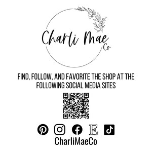 May include: Black and white logo for Charli Mae Co. with a floral design. The logo is surrounded by a circle. Below the logo is the text "FIND, FOLLOW, AND FAVORITE THE SHOP AT THE FOLLOWING SOCIAL MEDIA SITES". A QR code is below the text. Below the QR code are icons for Pinterest, Instagram, Facebook, Etsy, and TikTok. The text "CharliMaeCo" is below the icons.