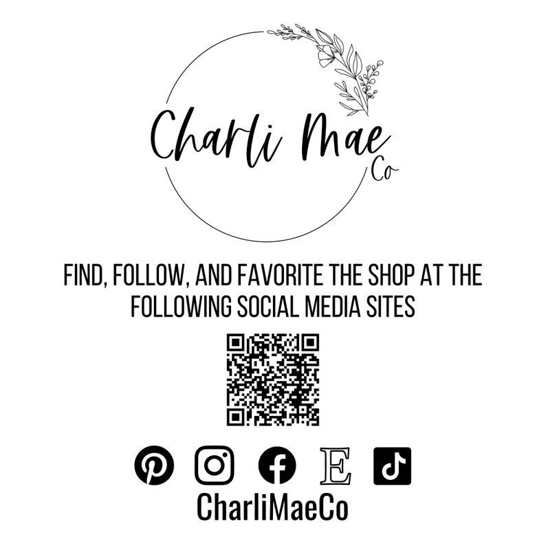 May include: Black and white logo for Charli Mae Co. with a floral design. The logo is surrounded by a circle. Below the logo is the text "FIND, FOLLOW, AND FAVORITE THE SHOP AT THE FOLLOWING SOCIAL MEDIA SITES". A QR code is below the text. Below the QR code are icons for Pinterest, Instagram, Facebook, Etsy, and TikTok. The text "CharliMaeCo" is below the icons.