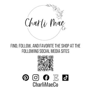 May include: Black and white logo for Charli Mae Co. with a floral design. The logo is surrounded by a circle. Below the logo is the text "FIND, FOLLOW, AND FAVORITE THE SHOP AT THE FOLLOWING SOCIAL MEDIA SITES". A QR code is below the text. Below the QR code are icons for Pinterest, Instagram, Facebook, Etsy, and TikTok. The text "CharliMaeCo" is below the icons.