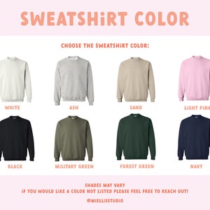 May include: A chart showing 10 different sweatshirt colors: white, ash, sand, light pink, black, military green, forest green, navy, and two shades of green. The text "SWEATSHIRT COLOR" is at the top of the chart. The text "CHOOSE THE SWEATSHIRT COLOR" is below the title. The text "SHADES MAY VARY" is at the bottom of the chart. The text "IF YOU WOULD LIKE A COLOR NOT LISTED PLEASE FEEL FREE TO REACH OUT!" is below the "SHADES MAY VARY" text. The text "@MIELLISSTUDIO" is at the bottom of the chart.