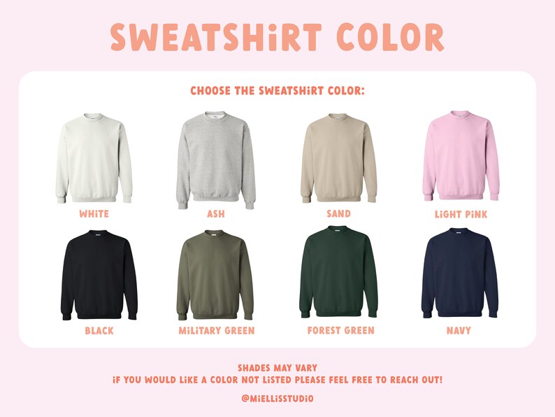 May include: A chart showing 10 different sweatshirt colors: white, ash, sand, light pink, black, military green, forest green, navy, and two shades of green. The text "SWEATSHIRT COLOR" is at the top of the chart. The text "CHOOSE THE SWEATSHIRT COLOR" is below the title. The text "SHADES MAY VARY" is at the bottom of the chart. The text "IF YOU WOULD LIKE A COLOR NOT LISTED PLEASE FEEL FREE TO REACH OUT!" is below the "SHADES MAY VARY" text. The text "@MIELLISSTUDIO" is at the bottom of the chart.