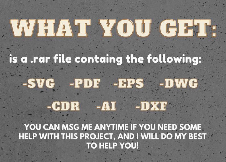 May include: Text on a gray background that reads "WHAT YOU GET: is a .rar file containing the following: -SVG -PDF -EPS -DWG -CDR -AI -DXF YOU CAN MSG ME ANYTIME IF YOU NEED SOME HELP WITH THIS PROJECT, AND I WILL DO MY BEST TO HELP YOU!"