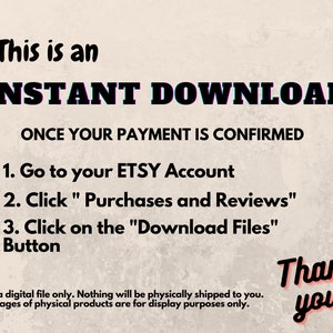 May include: Text on a beige background that reads "This is an INSTANT DOWNLOAD ONCE YOUR PAYMENT IS CONFIRMED 1. Go to your ETSY Account 2. Click "Purchases and Reviews" 3. Click on the "Download Files" Button Thank you! This is a digital file only. Nothing will be physically shipped to you. Any images of physical products are for display purposes only."