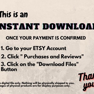 May include: Text on a beige background that reads "This is an INSTANT DOWNLOAD ONCE YOUR PAYMENT IS CONFIRMED 1. Go to your ETSY Account 2. Click "Purchases and Reviews" 3. Click on the "Download Files" Button Thank you! This is a digital file only. Nothing will be physically shipped to you. Any images of physical products are for display purposes only."