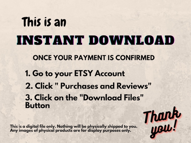 May include: Text on a beige background that reads "This is an INSTANT DOWNLOAD ONCE YOUR PAYMENT IS CONFIRMED 1. Go to your ETSY Account 2. Click "Purchases and Reviews" 3. Click on the "Download Files" Button Thank you! This is a digital file only. Nothing will be physically shipped to you. Any images of physical products are for display purposes only."