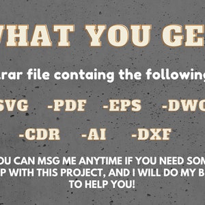May include: Text on a gray background that reads "WHAT YOU GET: is a .rar file containing the following: -SVG -PDF -EPS -DWG -CDR -AI -DXF YOU CAN MSG ME ANYTIME IF YOU NEED SOME HELP WITH THIS PROJECT, AND I WILL DO MY BEST TO HELP YOU!"