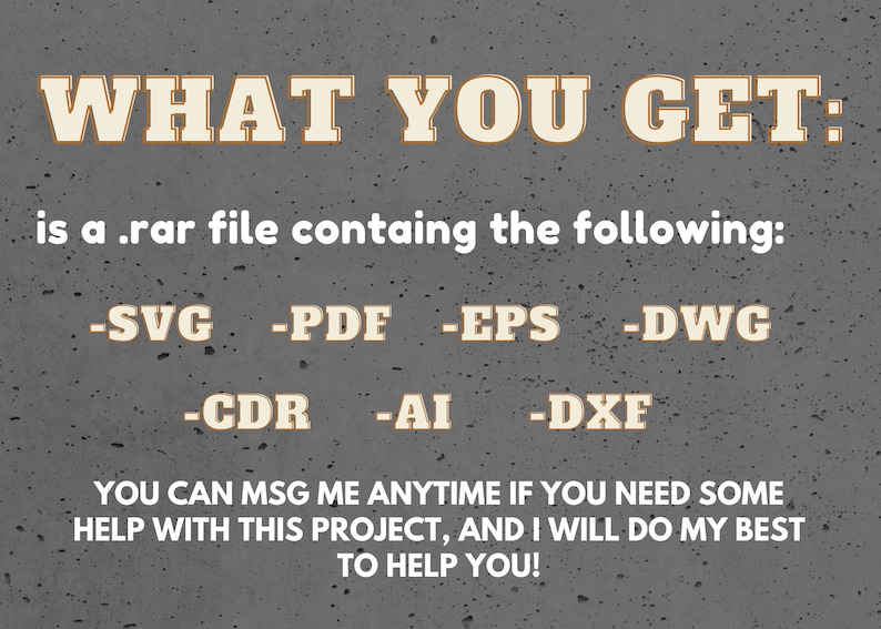 May include: Text on a gray background that reads "WHAT YOU GET: is a .rar file containing the following: -SVG -PDF -EPS -DWG -CDR -AI -DXF YOU CAN MSG ME ANYTIME IF YOU NEED SOME HELP WITH THIS PROJECT, AND I WILL DO MY BEST TO HELP YOU!"