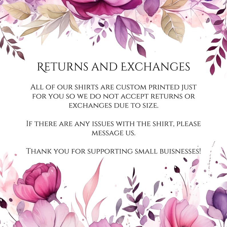 May include: Text on a white background with a floral border. The text reads: "RETURNS AND EXCHANGES. ALL OF OUR SHIRTS ARE CUSTOM PRINTED JUST FOR YOU SO WE DO NOT ACCEPT RETURNS OR EXCHANGES DUE TO SIZE. IF THERE ARE ANY ISSUES WITH THE SHIRT, PLEASE MESSAGE US. THANK YOU FOR SUPPORTING SMALL BUSINESSES!"