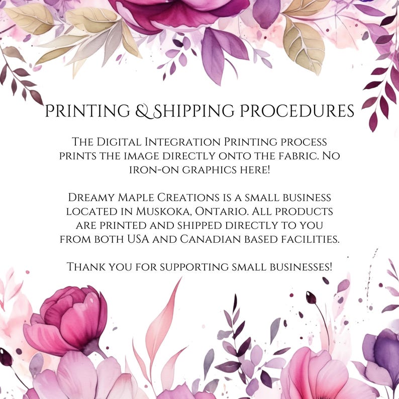 May include: A pink floral graphic with the text "PRINTING & SHIPPING PROCEDURES" and details about the digital integration printing process. The text explains that the image is printed directly onto the fabric and that the business is located in Muskoka, Ontario. The text also states that all products are printed and shipped directly to the customer from both USA and Canadian based facilities. The text ends with a thank you for supporting small businesses.