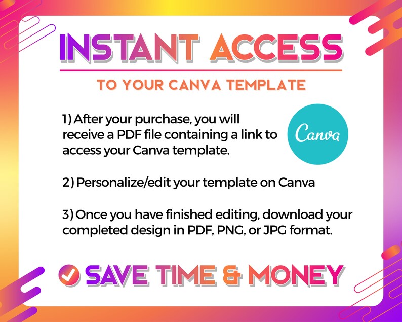May include: A graphic with a pink, orange, and yellow background. The text "INSTANT ACCESS TO YOUR CANVA TEMPLATE" is in bold white letters. The text below explains how to access and edit a Canva template. The text "SAVE TIME & MONEY" is in bold white letters with a green checkmark.