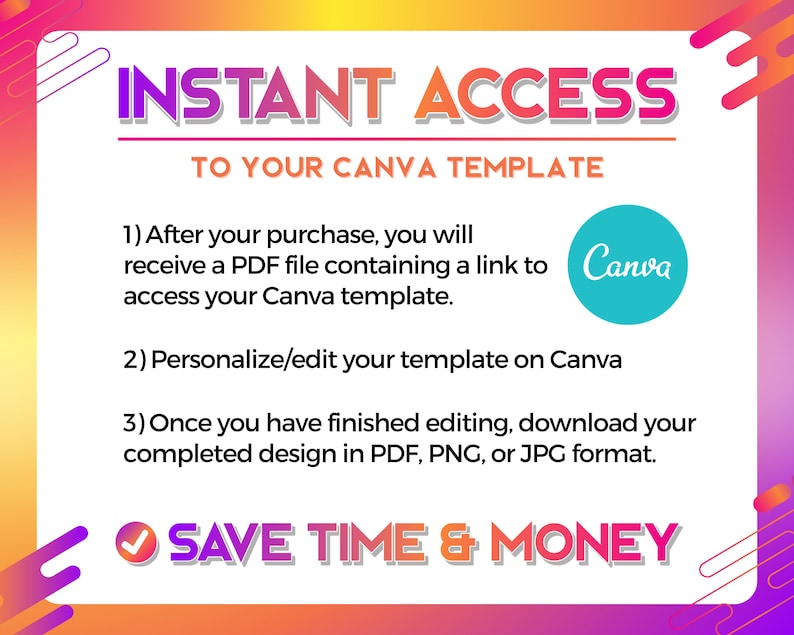 May include: A graphic with a pink, orange, and yellow background. The text "INSTANT ACCESS TO YOUR CANVA TEMPLATE" is in bold white letters. The text below explains how to access and edit a Canva template. The text "SAVE TIME & MONEY" is in bold white letters with a green checkmark.