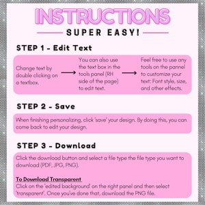 May include: Pink and white graphic with instructions on how to edit, save, and download a design. The text says "INSTRUCTIONS SUPER EASY!" and includes steps for editing text, saving the design, and downloading the design in PDF, JPG, or PNG format. It also includes instructions for downloading a transparent PNG file.