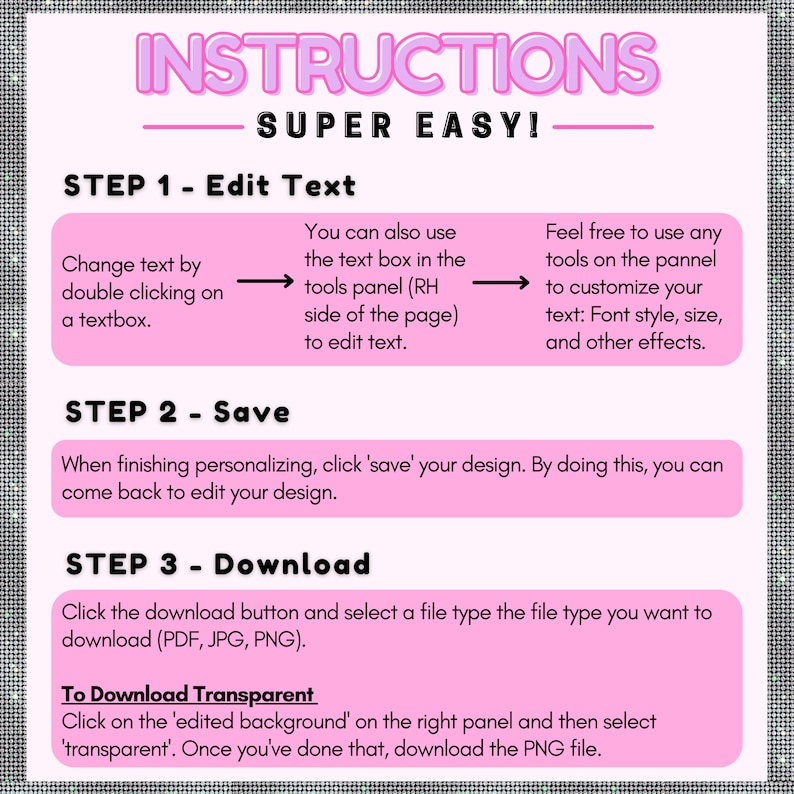 May include: Pink and white graphic with instructions on how to edit, save, and download a design. The text says "INSTRUCTIONS SUPER EASY!" and includes steps for editing text, saving the design, and downloading the design in PDF, JPG, or PNG format. It also includes instructions for downloading a transparent PNG file.