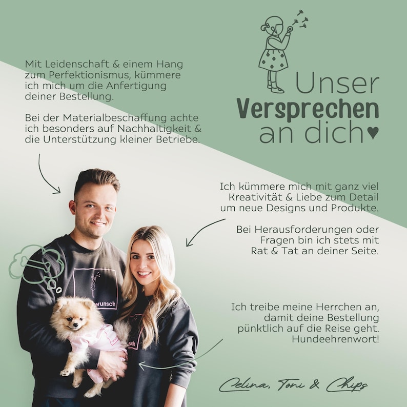 May include: A couple with a small dog poses for a photo in front of a green background with text that reads "Unser Versprechen an dich" which translates to "Our promise to you". The text also includes a heart symbol. The text on the left side of the image reads "Mit Leidenschaft & einem Hang zum Perfektionismus, k&uuml;mmere ich mich um die Anfertigung deiner Bestellung. Bei der Materialbeschaffung achte ich besonders auf Nachhaltigkeit & die Unterst&uuml;tzung kleiner Betriebe." which translates to "With passion & a penchant for perfectionism, I take care of the production of your order. In the procurement of materials, I pay particular attention to sustainability & the support of small businesses."