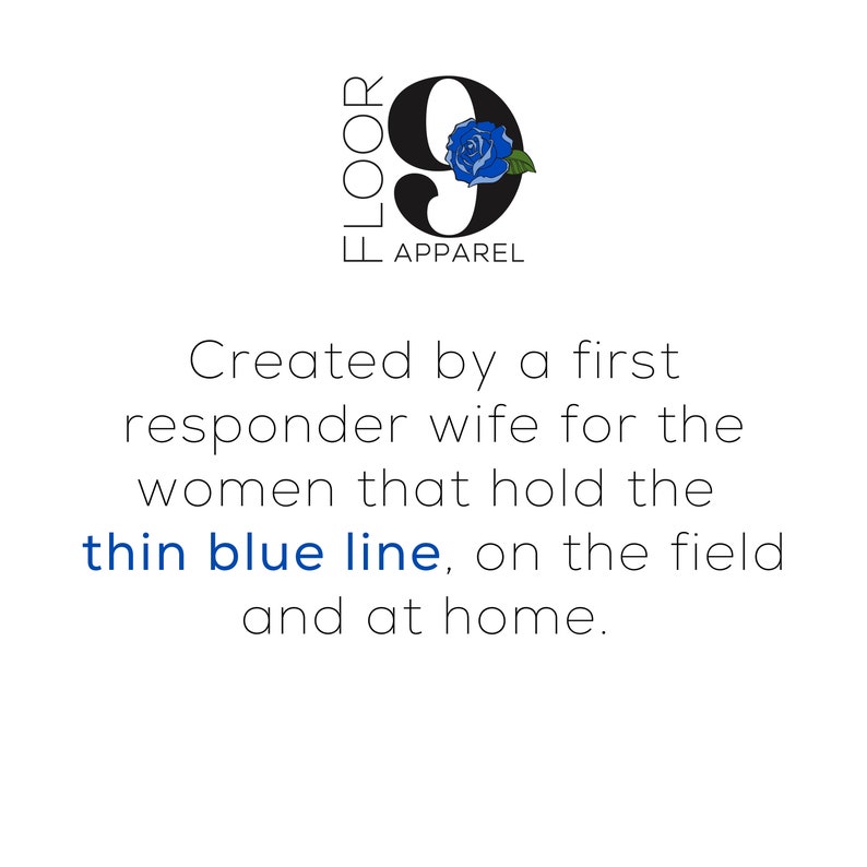 May include: A logo for Floor 9 Apparel featuring a large black number nine with a blue rose graphic, followed by the text: Created by a first responder wife for the women that hold the thin blue line, on the field and at home.