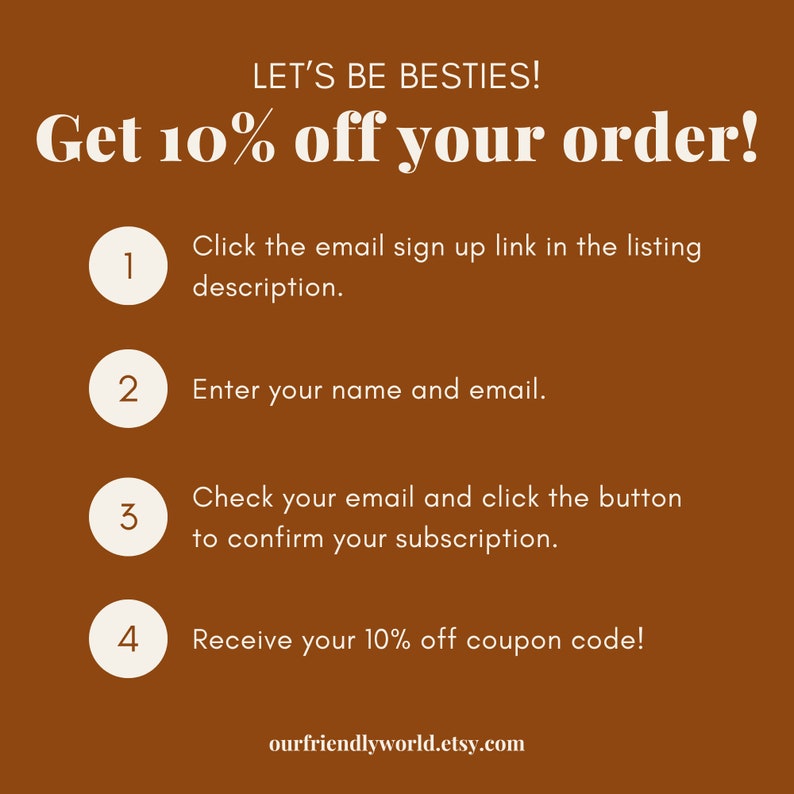 May include: A brown background with white text that reads "LET'S BE BESTIES! Get 10% off your order!"  Four numbered steps are listed below the text, with instructions on how to sign up for an email list to receive a discount code. The text at the bottom of the image reads "ourfriendlyworld.etsy.com".