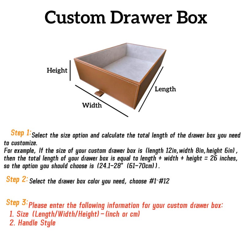 May include: Diagram showing how to measure the length, width, and height of a custom drawer box. The diagram shows a brown leather drawer box with a white interior. The text in the image reads: "Custom Drawer Box", "Step 1: Select the size option and calculate the total length of the drawer box you need to customize. For example, If the size of your custom drawer box is (length 12in, width 8in, height 6in), then the total length of your drawer box is equal to length + width + height = 26 inches, so the option you should choose is (24.1-28" (61-70cm)). Step 2: Select the drawer box color you need, choose #1 #12 Step 3: Please enter the following information for your custom drawer box: 1. Size (Length/Width/Height)-(inch or cm) 2. Handle Style"