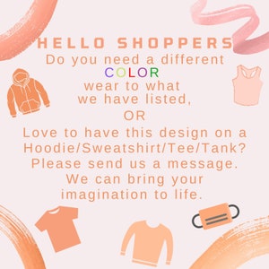 May include: A graphic design with the text "HELLO SHOPPERS" and "Do you need a different COLOR wear to what we have listed, OR Love to have this design on a Hoodie/Sweatshirt/Tee/Tank? Please send us a message. We can bring your imagination to life."  The design features a variety of clothing items, including a hoodie, tank top, t-shirt, and sweatshirt.