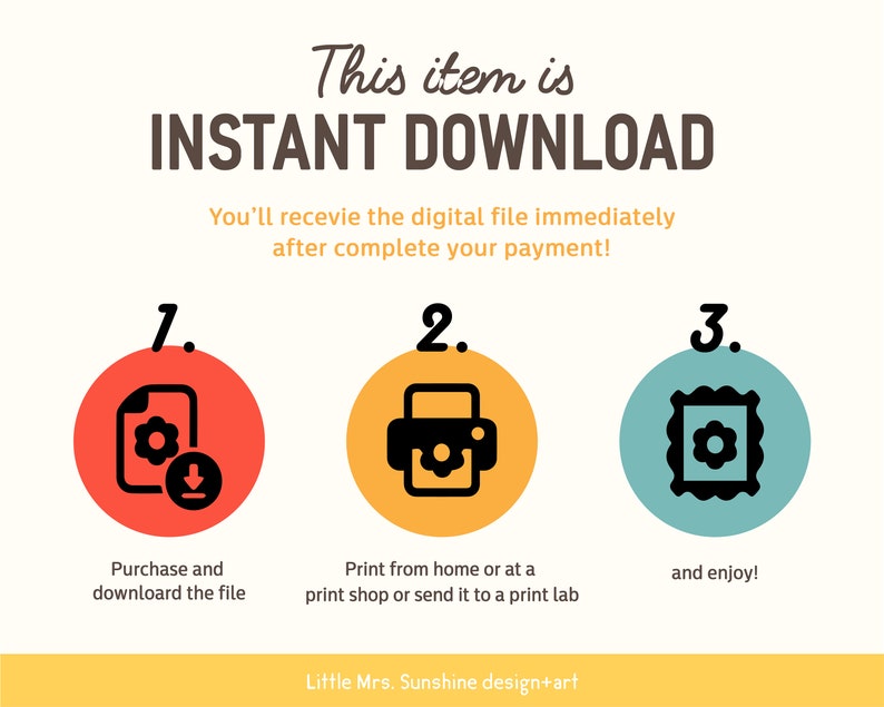 May include: A graphic with three steps for downloading and printing a digital file. Step 1: Purchase and download the file. Step 2: Print from home or at a print shop. Step 3: Enjoy! The graphic features a red circle with a file icon, a yellow circle with a printer icon, and a blue circle with a picture frame icon.