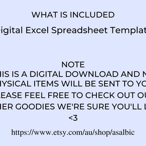 May include: Text on a light blue background that reads "WHAT IS INCLUDED" and "Digital Excel Spreadsheet Template". Below that, the text reads "NOTE" and "THIS IS A DIGITAL DOWNLOAD AND NO PHYSICAL ITEMS WILL BE SENT TO YOU! PLEASE FEEL FREE TO CHECK OUT OUR OTHER GOODIES WE'RE SURE YOU'LL LIKE <3" and "https://www.etsy.com/au/shop/asalbic".