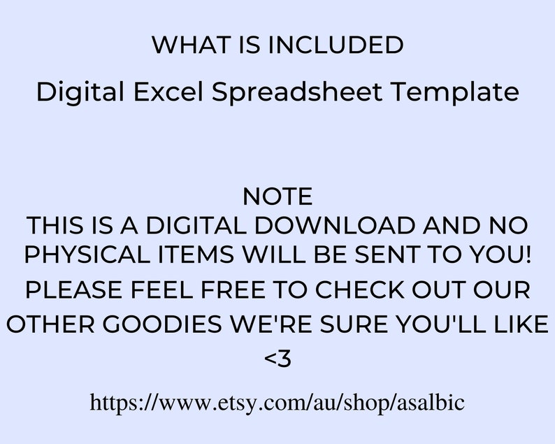 May include: Text on a light blue background that reads "WHAT IS INCLUDED" and "Digital Excel Spreadsheet Template". Below that, the text reads "NOTE" and "THIS IS A DIGITAL DOWNLOAD AND NO PHYSICAL ITEMS WILL BE SENT TO YOU! PLEASE FEEL FREE TO CHECK OUT OUR OTHER GOODIES WE'RE SURE YOU'LL LIKE <3" and "https://www.etsy.com/au/shop/asalbic".
