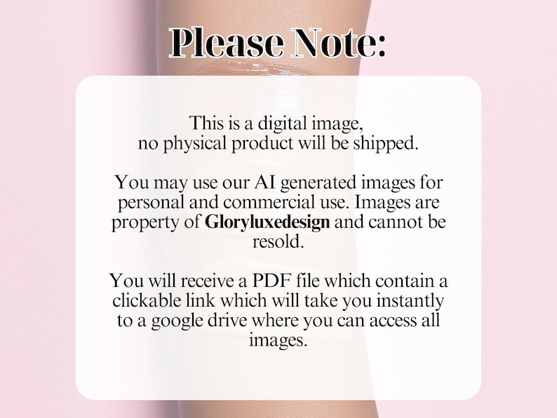 May include: Text on a white background with the words "Please Note:" in black. The text explains that the image is digital and no physical product will be shipped. It also states that the images can be used for personal and commercial use and are property of Gloryluxedesign. The text also states that a PDF file will be provided with a clickable link to a Google Drive where you can access all images.