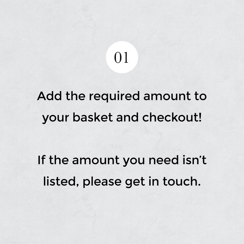 May include: A white background with black text that reads "01 Add the required amount to your basket and checkout! If the amount you need isn't listed, please get in touch."