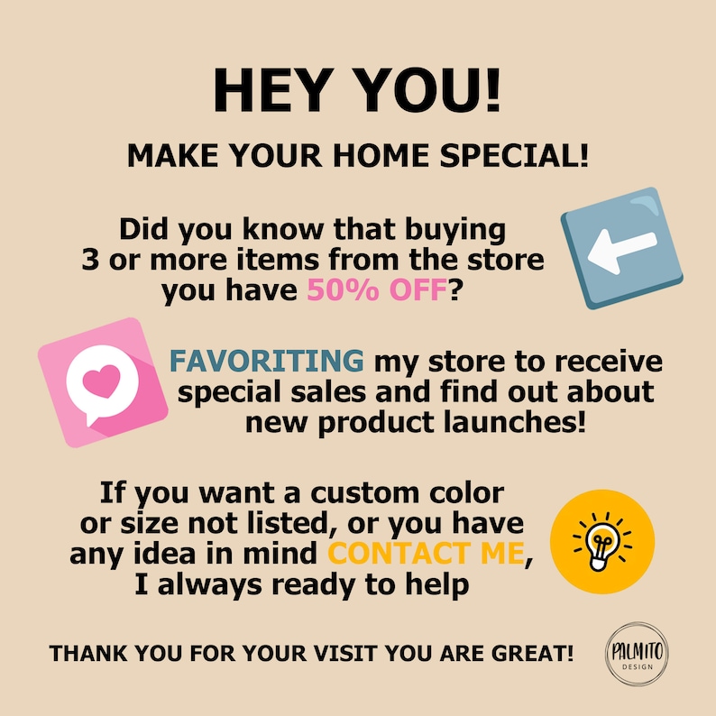 May include: A pink heart icon, a blue left arrow icon, and a yellow lightbulb icon are displayed on a beige background with text that reads "HEY YOU! MAKE YOUR HOME SPECIAL! Did you know that buying 3 or more items from the store you have 50% OFF? FAVORITING my store to receive special sales and find out about new product launches! If you want a custom color or size not listed, or you have any idea in mind CONTACT ME, I always ready to help THANK YOU FOR YOUR VISIT YOU ARE GREAT! PALMITO DESIGN"
