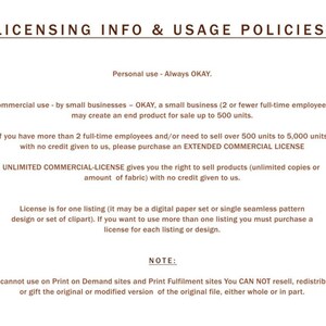 May include: Licensing information and usage policies for commercial and personal use of digital products.  The text states that personal use is always okay. Commercial use by small businesses is okay for up to 500 units.  For more than 500 units, an extended commercial license is required.  An unlimited commercial license is available for unlimited copies or fabric.  The text also states that the license is for one listing, and if more than one listing is used, a license must be purchased for each listing.  The text also states that the original file cannot be resold, redistributed, or gifted.