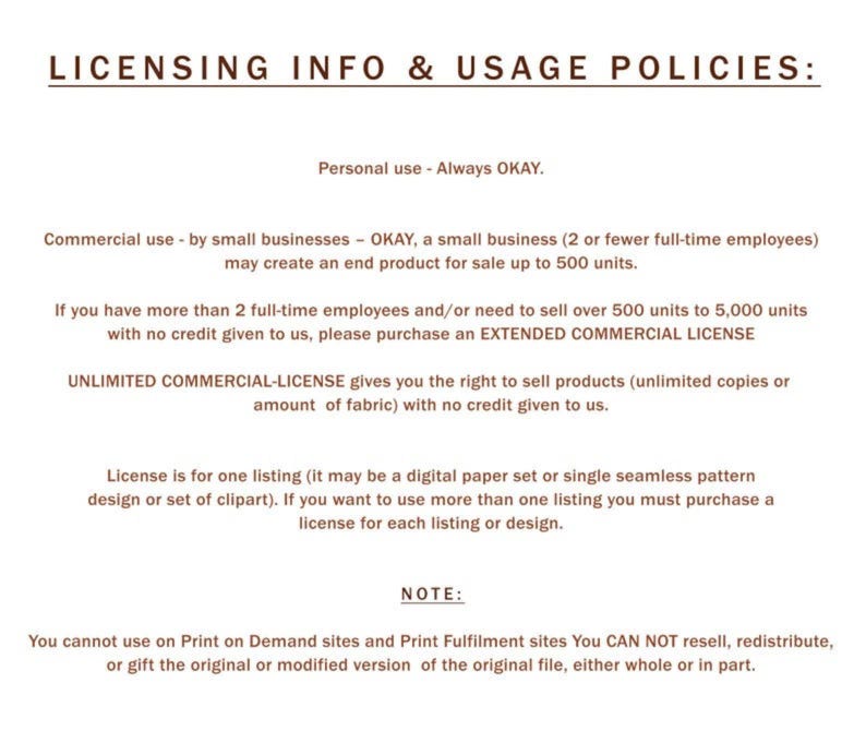 May include: Licensing information and usage policies for commercial and personal use of digital products.  The text states that personal use is always okay. Commercial use by small businesses is okay for up to 500 units.  For more than 500 units, an extended commercial license is required.  An unlimited commercial license is available for unlimited copies or fabric.  The text also states that the license is for one listing, and if more than one listing is used, a license must be purchased for each listing.  The text also states that the original file cannot be resold, redistributed, or gifted.