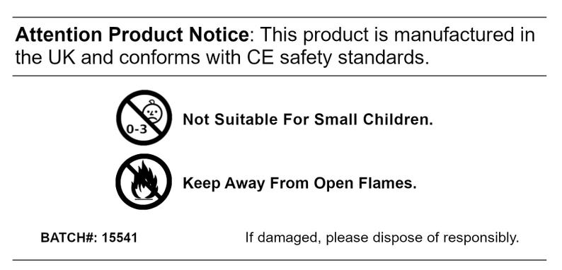 May include: Black and white product warning label with a warning symbol for children under 3 years old and a warning symbol for keeping away from open flames. The label also includes the text "Attention Product Notice: This product is manufactured in the UK and conforms with CE safety standards." and "BATCH#: 15541".