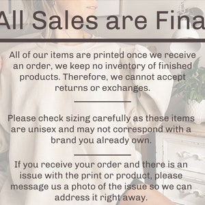 May include: Text on a white background that reads "All Sales are Final".  The text below explains that all items are printed on demand and that returns or exchanges are not accepted.  The text also explains that sizing should be checked carefully as the items are unisex and may not correspond with a brand you already own.  The text also explains that if there is an issue with the print or product, you should message the seller a photo of the issue so they can address it right away.