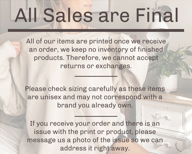 May include: Text on a white background that reads "All Sales are Final".  The text below explains that all items are printed on demand and that returns or exchanges are not accepted.  The text also explains that sizing should be checked carefully as the items are unisex and may not correspond with a brand you already own.  The text also explains that if there is an issue with the print or product, you should message the seller a photo of the issue so they can address it right away.