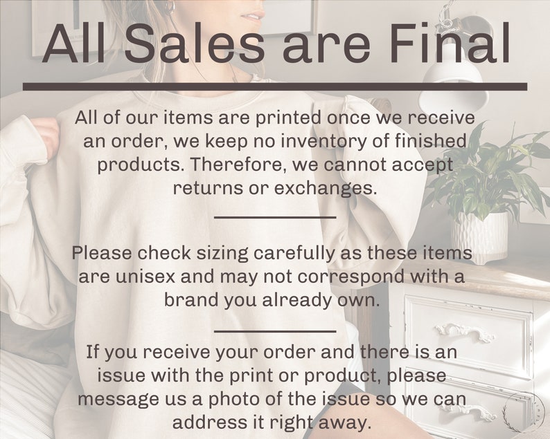 May include: Text overlay on a white background with a light brown sweater in the foreground. The text reads "All Sales are Final".  All of our items are printed once we receive an order, we keep no inventory of finished products. Therefore, we cannot accept returns or exchanges. Please check sizing carefully as these items are unisex and may not correspond with a brand you already own. If you receive your order and there is an issue with the print or product, please message us a photo of the issue so we can address it right away.