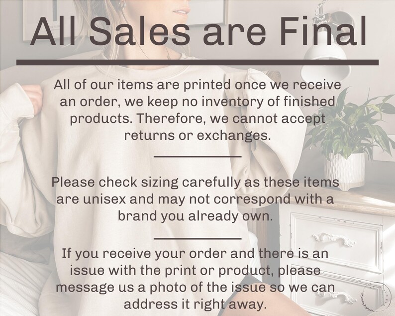 May include: A white text graphic on a beige background with the text "All Sales are Final". The text below explains that all items are printed on demand and that returns or exchanges are not accepted. The text also explains that sizing should be checked carefully as the items are unisex. The text also explains that if there is an issue with the print or product, a photo of the issue should be sent to the seller.