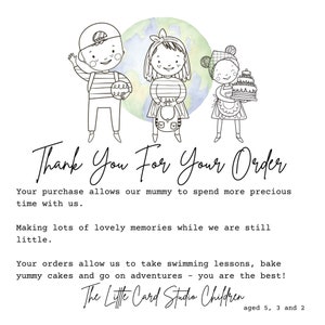 May include: A black and white illustration of three children, a boy with a backpack, a girl with a backpack, and a girl holding a cake. The children are standing in front of a watercolor background of a green and blue globe. The text "Thank You For Your Order" is written in cursive below the children. The text "Your purchase allows our mummy to spend more precious time with us. Making lots of lovely memories while we are still little. Your orders allow us to take swimming lessons, bake yummy cakes and go on adventures - you are the best! The Little Card Studio Children aged 5, 3 and 2" is written below the illustration.