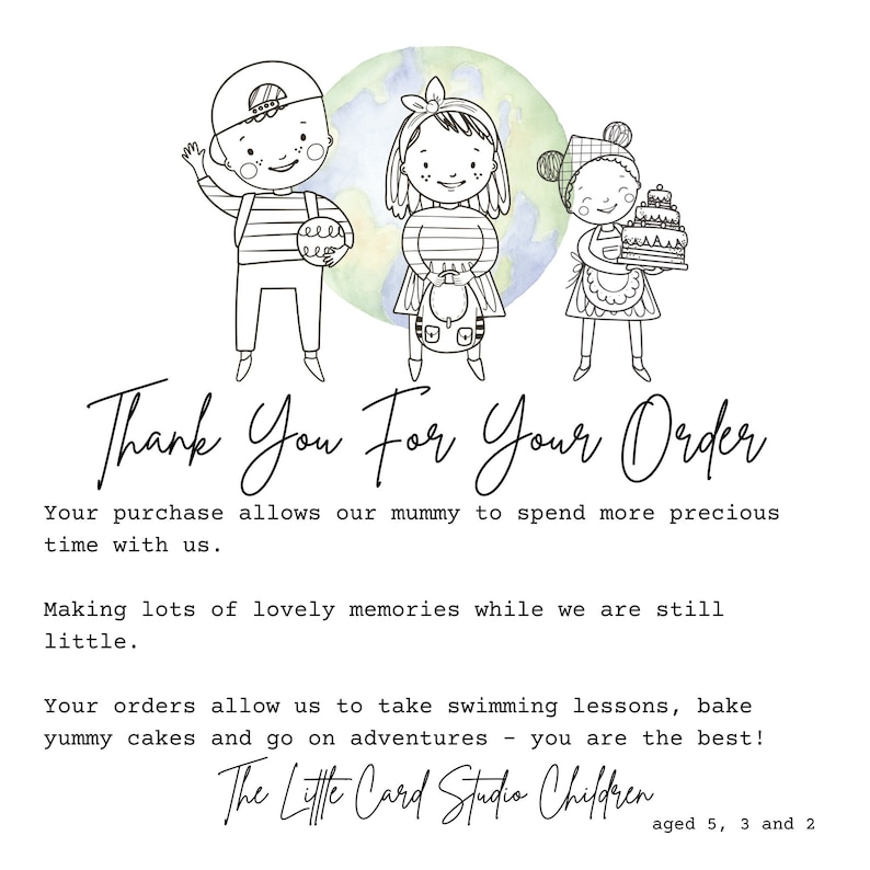 May include: A black and white illustration of three children, a boy with a backpack, a girl with a backpack, and a girl holding a cake. The children are standing in front of a watercolor background of a green and blue globe. The text "Thank You For Your Order" is written in cursive below the children. The text "Your purchase allows our mummy to spend more precious time with us. Making lots of lovely memories while we are still little. Your orders allow us to take swimming lessons, bake yummy cakes and go on adventures - you are the best! The Little Card Studio Children aged 5, 3 and 2" is written below the illustration.