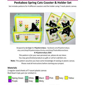 May include: A pattern for a set of four plastic canvas coasters featuring black cats with spring flowers. The pattern includes a holder for the coasters. The pattern is designed by Liz Cope for PCpatterns4you and TheKraftKornerStore. The pattern is for personal use only.  The pattern includes instructions for sewing on plastic canvas.  The pattern uses the following colors: spring green, white, purple, gray, black, pink, ivory, and yellow.