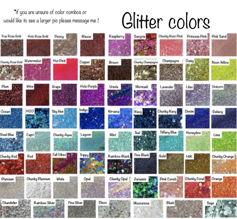 May include: A chart of glitter colors with names for each color. The colors are arranged in rows and columns. The colors include: True Rose Gold, Holo Rose Gold, Peony, Mauve, Raspberry, Sangria, Chunky Neon Pink, Princess Pink, Pink Sand, Chunky Rose Gold, Watermelon, Hot Pink, Copper, Brown, Chunky Champagne, Champagne, Daisy, Neon Yellow, Plum, Wine, Grape, Holo Purple, Ursula, Mermaid, Lavender, Lilac, Unicorn, Ocean, H2O, Sky blue, Indigo, Nirvana, Navy, Chunky Navy, Denim, Galaxy, Steel Blue, Capri, Chunky Aqua, Lagoon, Mint, Teal, Tiffany Blue, Honeydew, Lime, Chunky Red, Red, Fall Vibes, Trippy, Rainbow Black, Fine Black, Gold, 14K, Chunky Orange, Platnium, Chunky Platnium, White, Opal, Chunky Opal, Jurassio, Pink Conch, Chunky Coral, Orange, Chandelier, Rainbow Silver, Fine Silver, Disco, Moonstone, Blush, Sage.