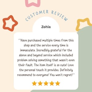 May include: A customer review with five stars and a quote from Zohia: "Have purchased multiple times from this shop and the service every time is immaculate. Incredibly grateful for the above and beyond service which included problem solving something that wasn't even their fault. The item itself is so cute! Love the personal touch it provides. Definitely recommend to everyone! You won't regret!"