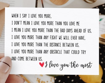 May include: A white card with a handwritten message that reads: "WHEN I SAY I LOVE YOU MORE, I DON'T MEAN I LOVE YOU MORE THAN YOU LOVE ME I MEAN I LOVE YOU MORE THAN THE BAD DAYS AHEAD OF US, I LOVE YOU MORE THAN ANY FIGHT WE WILL EVER HAVE, I LOVE YOU MORE THAN THE DISTANCE BETWEEN US, I LOVE YOU MORE THAN ANY OBSTACLE THAT COULD TRY AND COME BETWEEN US. I love you the most"