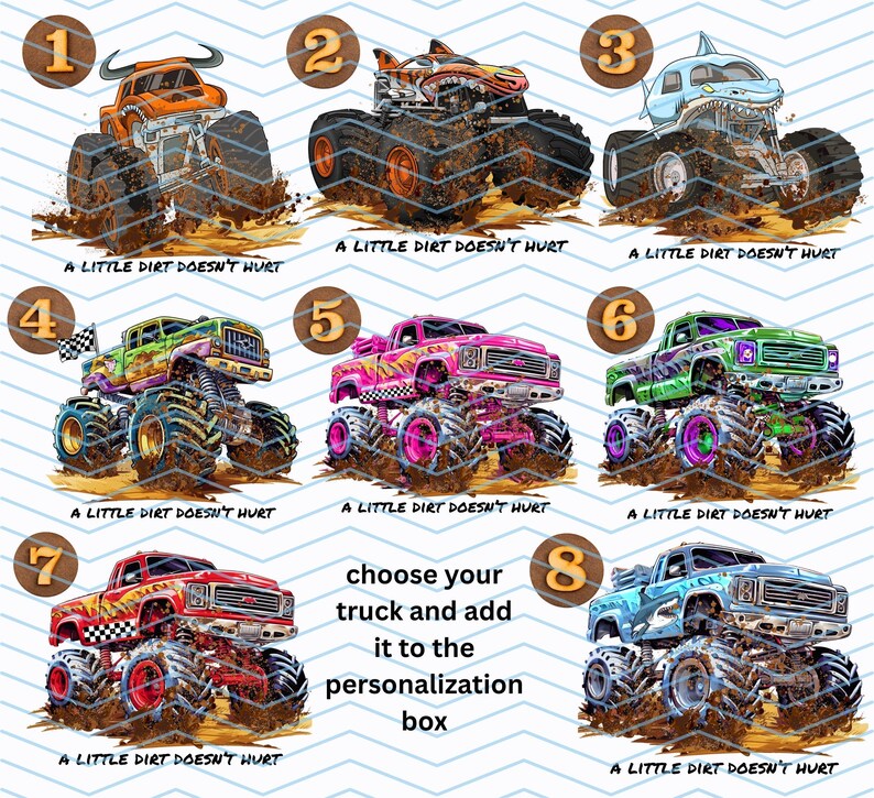 Peut inclure: Huit illustrations de monster trucks color&eacute;s, chacun avec des designs uniques. Les camions sont repr&eacute;sent&eacute;s dans la boue, avec le texte "A LITTLE DIRT DOESN'T HURT" en dessous. Le texte "choose your truck and add it to the personalization box" est &eacute;galement inclus.
