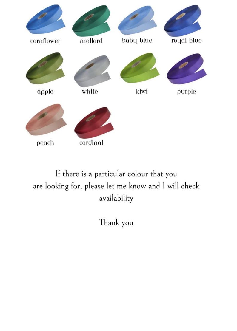 May include: A selection of ribbon spools in various colors, including cornflower, mallard, baby blue, royal blue, apple, white, kiwi, purple, peach, and cardinal. Text on the image says "If there is a particular colour that you are looking for, please let me know and I will check availability. Thank you."