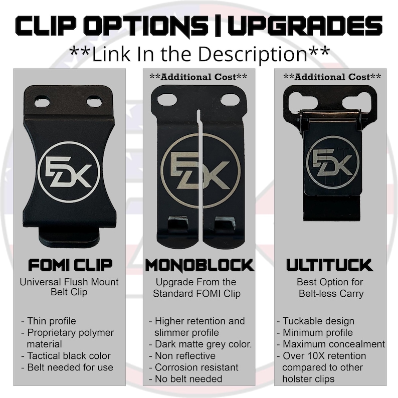 May include: Three different types of belt clips for concealed carry. The FOMI Clip is a universal flush mount belt clip. The Monoblock is an upgrade from the standard FOMI Clip with higher retention and a slimmer profile. The UltiTuck is a tuckable design with maximum concealment and over 10x retention compared to other holster clips.