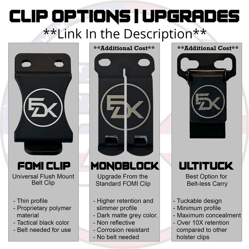 May include: Three different types of belt clips for concealed carry. The FOMI Clip is a universal flush mount belt clip. The Monoblock is an upgrade from the standard FOMI Clip with higher retention and a slimmer profile. The UltiTuck is a tuckable design with maximum concealment and over 10x retention compared to other holster clips.