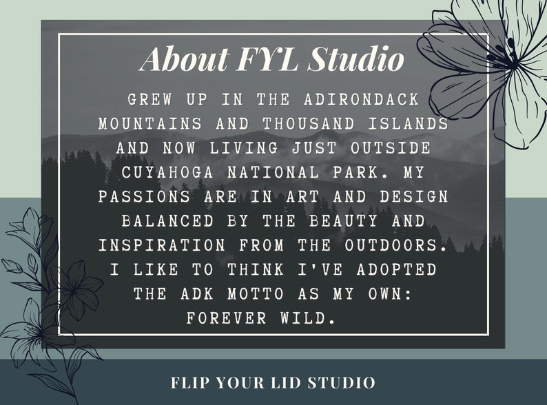 May include: A black and white image with text that reads "About FYL Studio" and "Flip Your Lid Studio". The text describes the artist's background and inspiration, which is rooted in nature and the Adirondack Mountains.