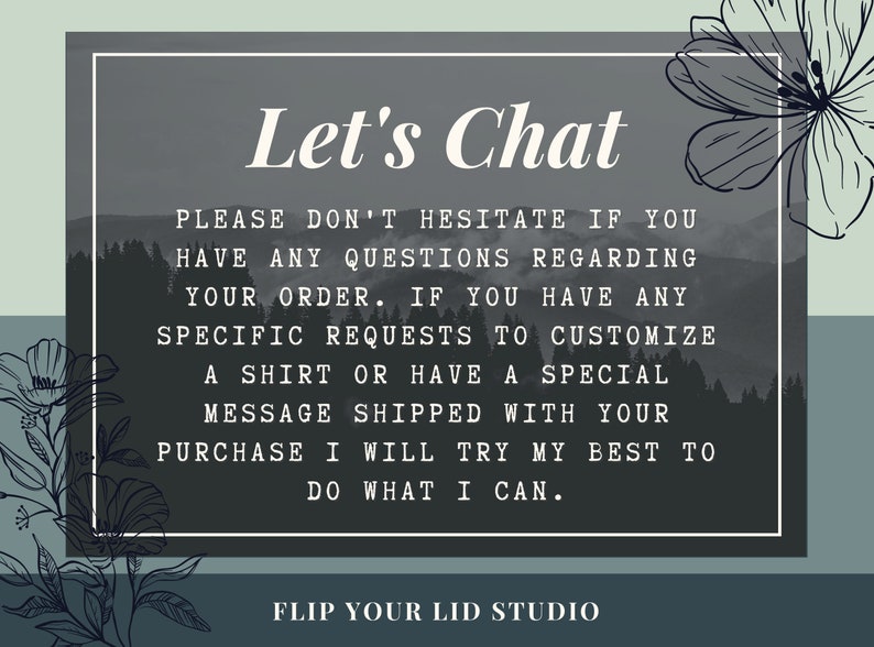 May include: A gray and white graphic with a mountain background and the text "Let's Chat". The text below reads "Please don't hesitate if you have any questions regarding your order. If you have any specific requests to customize a shirt or have a special message shipped with your purchase I will try my best to do what I can." The text at the bottom reads "Flip Your Lid Studio".