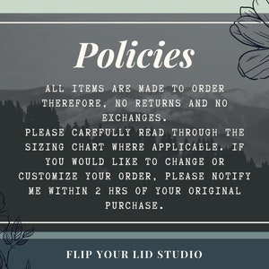 May include: A black and white image with a gray background and white text that reads "Policies". The text below reads "All items are made to order therefore, no returns and no exchanges. Please carefully read through the sizing chart where applicable. If you would like to change or customize your order, please notify me within 2 hrs of your original purchase. Flip Your Lid Studio".